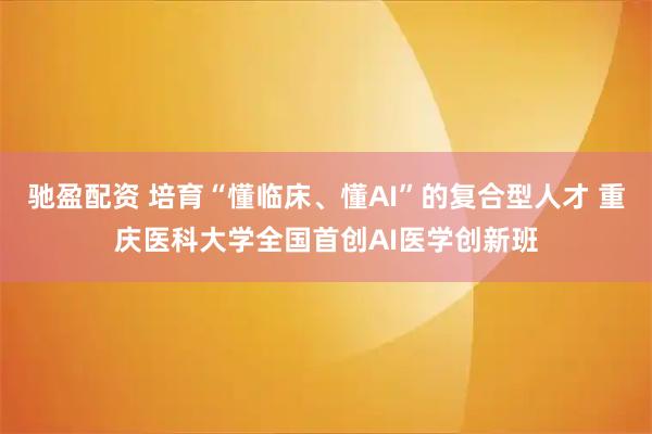 驰盈配资 培育“懂临床、懂AI”的复合型人才 重庆医科大学全国首创AI医学创新班