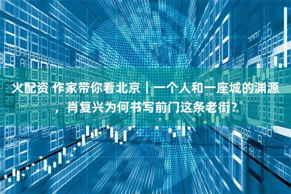 火配资 作家带你看北京|一个人和一座城的渊源,肖复兴为何书写前门这条老街?