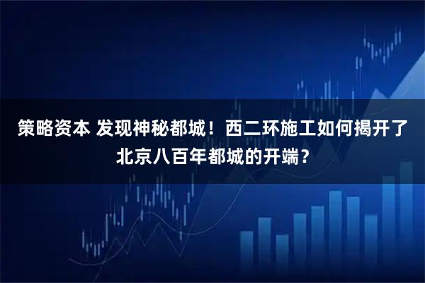 策略资本 发现神秘都城！西二环施工如何揭开了北京八百年都城的开端？