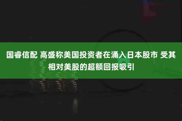 国睿信配 高盛称美国投资者在涌入日本股市 受其相对美股的超额回报吸引
