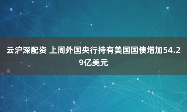 云沪深配资 上周外国央行持有美国国债增加54.29亿美元