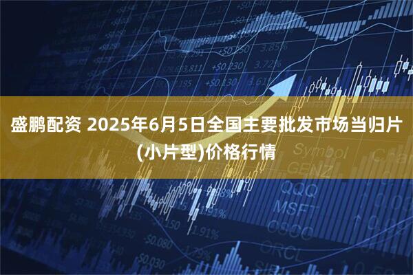 盛鹏配资 2025年6月5日全国主要批发市场当归片(小片型)价格行情