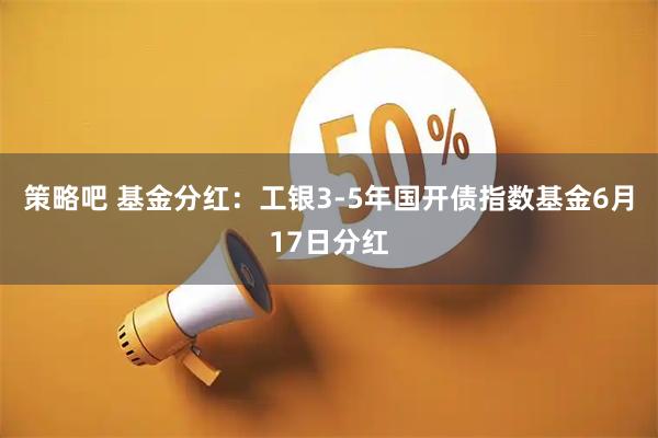 策略吧 基金分红：工银3-5年国开债指数基金6月17日分红