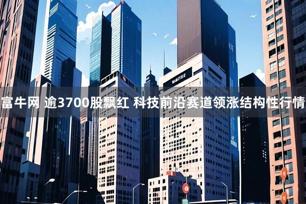 富牛网 逾3700股飘红 科技前沿赛道领涨结构性行情
