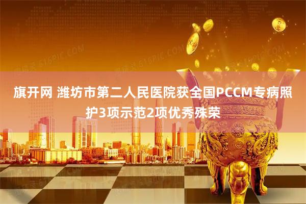 旗开网 潍坊市第二人民医院获全国PCCM专病照护3项示范2项优秀殊荣