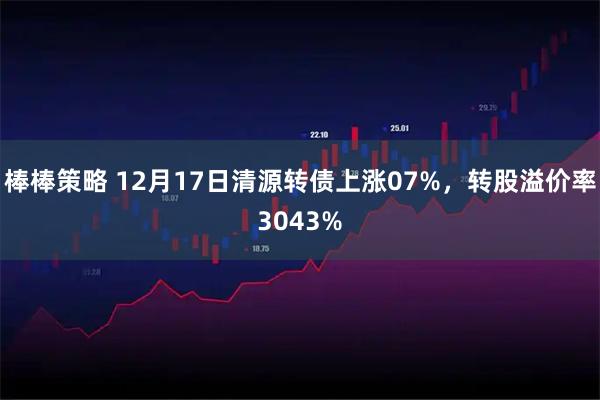 棒棒策略 12月17日清源转债上涨07%，转股溢价率3043%