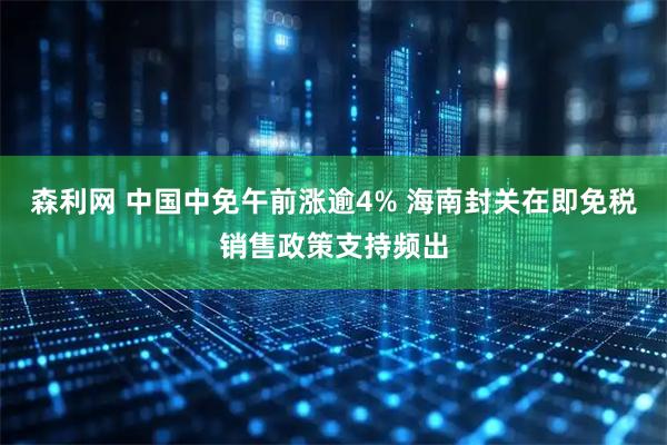 森利网 中国中免午前涨逾4% 海南封关在即免税销售政策支持频出