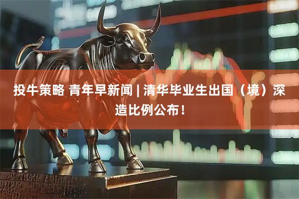 投牛策略 青年早新闻 | 清华毕业生出国（境）深造比例公布！
