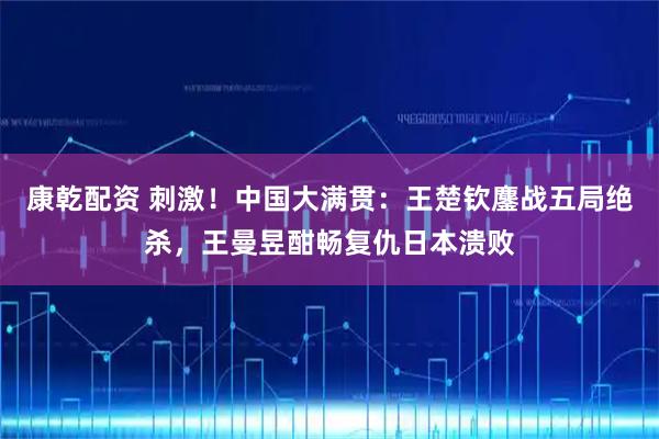 康乾配资 刺激！中国大满贯：王楚钦鏖战五局绝杀，王曼昱酣畅复仇日本溃败