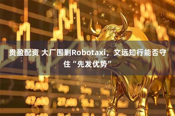 贵盈配资 大厂围剿Robotaxi，文远知行能否守住“先发优势”