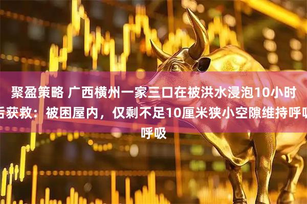 聚盈策略 广西横州一家三口在被洪水浸泡10小时后获救:被困屋内,仅剩不足10厘米狭小空隙维持呼吸