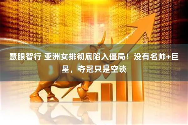 慧眼智行 亚洲女排彻底陷入僵局！没有名帅+巨星，夺冠只是空谈