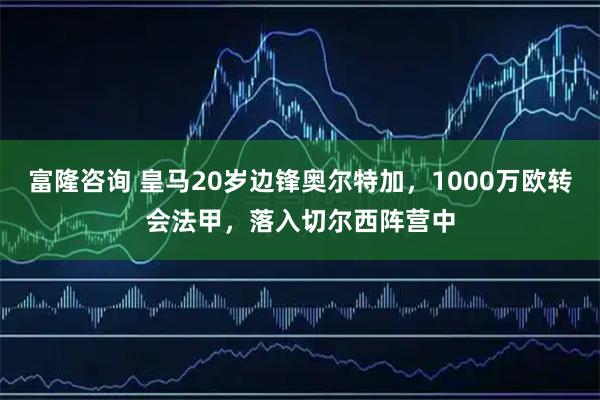 富隆咨询 皇马20岁边锋奥尔特加,1000万欧转会法甲,落入切尔西阵营中