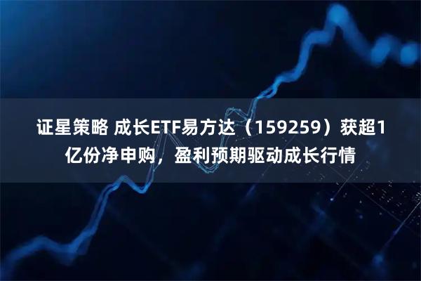 证星策略 成长ETF易方达（159259）获超1亿份净申购，盈利预期驱动成长行情