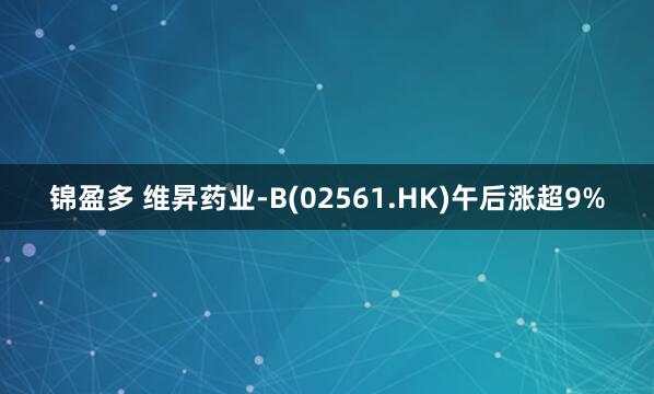 锦盈多 维昇药业-B(02561.HK)午后涨超9%